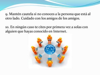 9. Mantén cautela si no conoces a la persona que está al
otro lado. Cuidado con los amigos de los amigos.
10. En ningún caso te cites por primera vez a solas con
alguien que hayas conocido en Internet.
 