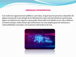 AMENAZAS INFORMÁTICAS
Casi todas las organizaciones públicas o privadas, al igual que las personas, dependen de
alguna manera de la tecnología de la información como una herramienta esencial para
lograr sus objetivos de negocio o para poder desarrollar actividades en su vida cotidiana;
al mismo tiempo, todos tienen que enfrentarse con una amplia gama de amenazas y
vulnerabilidades asociadas a los entornos informáticos de hoy
 