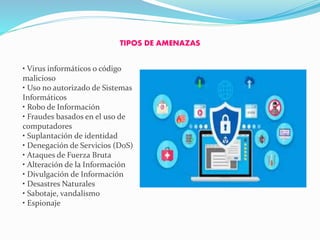 TIPOS DE AMENAZAS
• Virus informáticos o código
malicioso
• Uso no autorizado de Sistemas
Informáticos
• Robo de Información
• Fraudes basados en el uso de
computadores
• Suplantación de identidad
• Denegación de Servicios (DoS)
• Ataques de Fuerza Bruta
• Alteración de la Información
• Divulgación de Información
• Desastres Naturales
• Sabotaje, vandalismo
• Espionaje
 