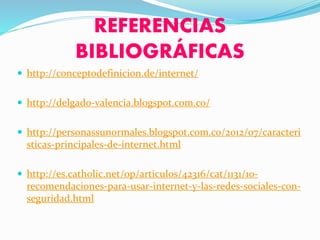 REFERENCIAS
BIBLIOGRÁFICAS
 http://conceptodefinicion.de/internet/
 http://delgado-valencia.blogspot.com.co/
 http://personassunormales.blogspot.com.co/2012/07/caracteri
sticas-principales-de-internet.html
 http://es.catholic.net/op/articulos/42316/cat/1131/10-
recomendaciones-para-usar-internet-y-las-redes-sociales-con-
seguridad.html
 