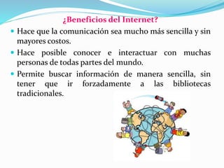 ¿Beneficios del Internet?
 Hace que la comunicación sea mucho más sencilla y sin
mayores costos.
 Hace posible conocer e interactuar con muchas
personas de todas partes del mundo.
 Permite buscar información de manera sencilla, sin
tener que ir forzadamente a las bibliotecas
tradicionales.
 