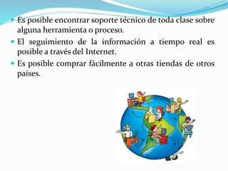  Es posible encontrar soporte técnico de toda clase sobre
alguna herramienta o proceso.
 El seguimiento de la información a tiempo real es
posible a través del Internet.
 Es posible comprar fácilmente a otras tiendas de otros
países.
 