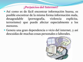 ¿Perjuicios del Internet?
 Así como es de fácil encontrar información buena, es
posible encontrar de la misma forma información mala,
desagradable (pornografía, violencia explícita,
terrorismo) que puede afectar especialmente a los
menores.
 Genera una gran dependencia o vicio del internet, y así
descuidas de muchas cosas personales o laborales.
 