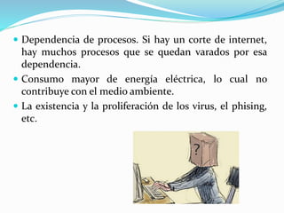  Dependencia de procesos. Si hay un corte de internet,
hay muchos procesos que se quedan varados por esa
dependencia.
 Consumo mayor de energía eléctrica, lo cual no
contribuye con el medio ambiente.
 La existencia y la proliferación de los virus, el phising,
etc.
 