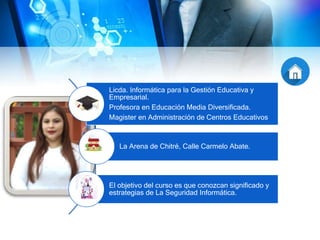 Licda. Informática para la Gestión Educativa y
Empresarial.
Profesora en Educación Media Diversificada.
Magister en Administración de Centros Educativos
La Arena de Chitré, Calle Carmelo Abate.
El objetivo del curso es que conozcan significado y
estrategias de La Seguridad Informática.
 