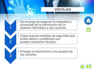 1
• Se encarga de asegurar la integridad y
privacidad de la información de un
sistema informático y sus usuarios.
2
• Crean buenas medidas de seguridad que
evitan daños y problemas que
pueden ocasionar intrusos.
3
• Protege la información y los equipos de
los usuarios.
VENTAJAS
 