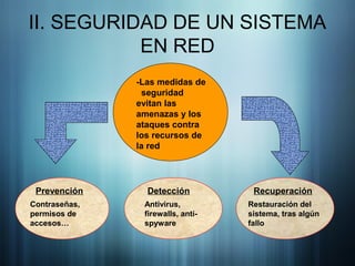 II. SEGURIDAD DE UN SISTEMA
EN RED
-Las medidas de
seguridad
evitan las
amenazas y los
ataques contra
los recursos de
la red
Prevención
Contraseñas,
permisos de
accesos…
Detección
Antivirus,
firewalls, anti-
spyware
Recuperación
Restauración del
sistema, tras algún
fallo
 