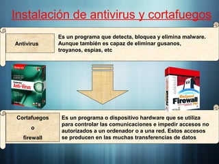 Instalación de antivirus y cortafuegos
Es un programa que detecta, bloquea y elimina malware.
Aunque también es capaz de eliminar gusanos,
troyanos, espías, etc
Antivirus
Es un programa o dispositivo hardware que se utiliza
para controlar las comunicaciones e impedir accesos no
autorizados a un ordenador o a una red. Estos accesos
se producen en las muchas transferencias de datos
Cortafuegos
o
firewall
 