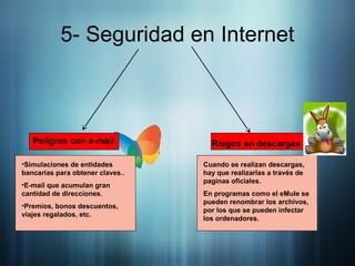 5- Seguridad en Internet
Peligros con e-mail
•Simulaciones de entidades
bancarias para obtener claves..
•E-mail que acumulan gran
cantidad de direcciones.
•Premios, bonos descuentos,
viajes regalados, etc.
Riegos en descargas
Cuando se realizan descargas,
hay que realizarlas a través de
paginas oficiales.
En programas como el eMule se
pueden renombrar los archivos,
por los que se pueden infectar
los ordenadores.
 