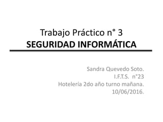 Trabajo Práctico n° 3
SEGURIDAD INFORMÁTICA
Sandra Quevedo Soto.
I.F.T.S. n°23
Hotelería 2do año turno mañana.
10/06/2016.
 