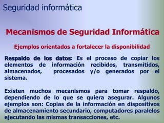 Respaldo de los datos: Es el proceso de copiar los
elementos de información recibidos, transmitidos,
almacenados, procesados y/o generados por el
sistema.
Existen muchos mecanismos para tomar respaldo,
dependiendo de lo que se quiera asegurar. Algunos
ejemplos son: Copias de la información en dispositivos
de almacenamiento secundario, computadores paralelos
ejecutando las mismas transacciones, etc.
Mecanismos de Seguridad Informática
Ejemplos orientados a fortalecer la disponibilidad
Seguridad informática
 