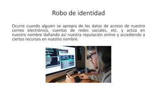 Robo de identidad
Ocurre cuando alguien se apropia de los datos de acceso de nuestro
correo electrónico, cuentas de redes sociales, etc. y actúa en
nuestro nombre dañando así nuestra reputación online y accediendo a
ciertos recursos en nuestro nombre.
 