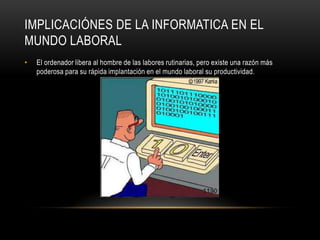 IMPLICACIÓNES DE LA INFORMATICA EN EL
MUNDO LABORAL
•   El ordenador libera al hombre de las labores rutinarias, pero existe una razón más
    poderosa para su rápida implantación en el mundo laboral su productividad.
 