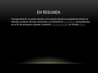 EN RESUMEN:
•   Conceptualmente, se puede entender como aquella disciplina encargada del estudio de
    métodos, procesos, técnicas, desarrollos y su utilización en ordenadores (computadoras),
    con el fin de almacenar, procesar y transmitir información y datos en formato digital.
 