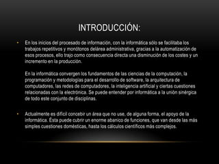 INTRODUCCIÓN:
•   En los inicios del procesado de información, con la informática sólo se facilitaba los
    trabajos repetitivos y monótonos delárea administrativa, gracias a la automatización de
    esos procesos, ello trajo como consecuencia directa una disminución de los costes y un
    incremento en la producción.

    En la informática convergen los fundamentos de las ciencias de la computación, la
    programación y metodologías para el desarrollo de software, la arquitectura de
    computadores, las redes de computadores, la inteligencia artificial y ciertas cuestiones
    relacionadas con la electrónica. Se puede entender por informática a la unión sinérgica
    de todo este conjunto de disciplinas.

•   Actualmente es difícil concebir un área que no use, de alguna forma, el apoyo de la
    informática. Ésta puede cubrir un enorme abanico de funciones, que van desde las más
    simples cuestiones domésticas, hasta los cálculos científicos más complejos.
 