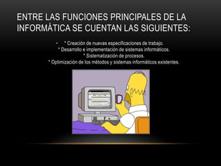 ENTRE LAS FUNCIONES PRINCIPALES DE LA
INFORMÁTICA SE CUENTAN LAS SIGUIENTES:
         •    * Creación de nuevas especificaciones de trabajo.
           * Desarrollo e implementación de sistemas informáticos.
                        * Sistematización de procesos.
      * Optimización de los métodos y sistemas informáticos existentes.
 