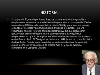 HISTORIA:
•   El computador Z3, creado por Konrad Zuse, fue la primera máquina programable y
    completamente automática, características usadas para definir a un computador. Estaba
    construido con 2200 relés electromecánicos, pesaba 1000 kg, para hacer una suma se
    demoraba 0,7 segundos y una multiplicación o división de 3 segundos. Tenía una
    frecuencia de reloj de 5 Hz y una longitud de palabra de 22 bits. Los cálculos eran
    realizados con aritmética de coma flotante puramente binaria. La máquina fue
    completada en 1941 y el 12 de mayo de ese mismo año fue presentada a una audiencia
    de científicos en Berlín. El Z3 original fue destruido en 1944 durante un bombardeo de los
    aliados a Berlín. Posteriormente, una réplica completamente funcional fue construida
    durante los años 60 por la compañía del creador Zuse KG y está en exposición
    permanente en el Deutsches Museum.
 