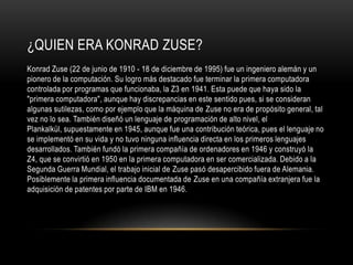 ¿QUIEN ERA KONRAD ZUSE?
Konrad Zuse (22 de junio de 1910 - 18 de diciembre de 1995) fue un ingeniero alemán y un
pionero de la computación. Su logro más destacado fue terminar la primera computadora
controlada por programas que funcionaba, la Z3 en 1941. Esta puede que haya sido la
"primera computadora", aunque hay discrepancias en este sentido pues, si se consideran
algunas sutilezas, como por ejemplo que la máquina de Zuse no era de propósito general, tal
vez no lo sea. También diseñó un lenguaje de programación de alto nivel, el
Plankalkül, supuestamente en 1945, aunque fue una contribución teórica, pues el lenguaje no
se implementó en su vida y no tuvo ninguna influencia directa en los primeros lenguajes
desarrollados. También fundó la primera compañía de ordenadores en 1946 y construyó la
Z4, que se convirtió en 1950 en la primera computadora en ser comercializada. Debido a la
Segunda Guerra Mundial, el trabajo inicial de Zuse pasó desapercibido fuera de Alemania.
Posiblemente la primera influencia documentada de Zuse en una compañía extranjera fue la
adquisición de patentes por parte de IBM en 1946.
 