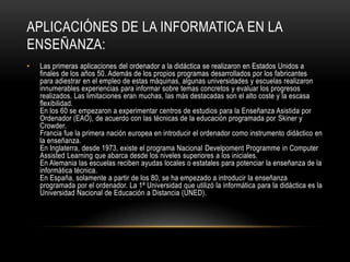 APLICACIÓNES DE LA INFORMATICA EN LA
ENSEÑANZA:
•   Las primeras aplicaciones del ordenador a la didáctica se realizaron en Estados Unidos a
    finales de los años 50. Además de los propios programas desarrollados por los fabricantes
    para adiestrar en el empleo de estas máquinas, algunas universidades y escuelas realizaron
    innumerables experiencias para informar sobre temas concretos y evaluar los progresos
    realizados. Las limitaciones eran muchas, las más destacadas son el alto coste y la escasa
    flexibilidad.
    En los 60 se empezaron a experimentar centros de estudios para la Enseñanza Asistida por
    Ordenador (EAO), de acuerdo con las técnicas de la educación programada por Skiner y
    Crowder.
    Francia fue la primera nación europea en introducir el ordenador como instrumento didáctico en
    la enseñanza.
    En Inglaterra, desde 1973, existe el programa Nacional Develpoment Programme in Computer
    Assisted Learning que abarca desde los niveles superiores a los iniciales.
    En Alemania las escuelas reciben ayudas locales o estatales para potenciar la enseñanza de la
    informática técnica.
    En España, solamente a partir de los 80, se ha empezado a introducir la enseñanza
    programada por el ordenador. La 1ª Universidad que utilizó la informática para la didáctica es la
    Universidad Nacional de Educación a Distancia (UNED).
 