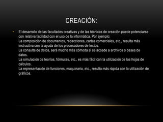 CREACIÓN:
•   El desarrollo de las facultades creativas y de las técnicas de creación puede potenciarse
    con relativa facilidad con el uso de la informática. Por ejemplo:
    La composición de documentos, redacciones, cartas comerciales, etc., resulta más
    instructiva con la ayuda de los procesadores de textos.
    La consulta de datos, será mucho más cómoda si se accede a archivos o bases de
    datos.
    La simulación de teorías, fórmulas, etc., es más fácil con la utilización de las hojas de
    cálculos.
    La representación de funciones, maquinaria, etc., resulta más rápida con la utilización de
    gráficos.
 