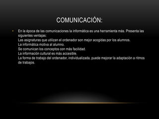 COMUNICACIÓN:
•   En la época de las comunicaciones la informática es una herramienta más. Presenta las
    siguientes ventajas:
    Las asignaturas que utilizan el ordenador son mejor acogidas por los alumnos.
    La informática motiva al alumno.
    Se comunican los conceptos con más facilidad.
    La información cultural es más accesible.
    La forma de trabajo del ordenador, individualizada, puede mejorar la adaptación a ritmos
    de trabajos.
 