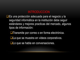 INTRODUCCION
Es una protección adecuada para el negocio y la
seguridad informática en la institución debe seguir
estándares y mejores practicas del mercado, algunos
tipos de información:
Transmite por correo o en forma electrónica.
La que se muestra en videos corporativos.
Lo que se habla en conversaciones.

 