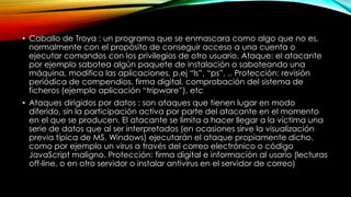 • Caballo de Troya : un programa que se enmascara como algo que no es,
normalmente con el propósito de conseguir acceso a una cuenta o
ejecutar comandos con los privilegios de otro usuario. Ataque: el atacante
por ejemplo sabotea algún paquete de instalación o saboteando una
máquina, modifica las aplicaciones, p.ej “ls”, “ps”, .. Protección: revisión
periódica de compendios, firma digital, comprobación del sistema de
ficheros (ejemplo aplicación “tripware”), etc
• Ataques dirigidos por datos : son ataques que tienen lugar en modo
diferido, sin la participación activa por parte del atacante en el momento
en el que se producen. El atacante se limita a hacer llegar a la víctima una
serie de datos que al ser interpretados (en ocasiones sirve la visualización
previa típica de MS. Windows) ejecutarán el ataque propiamente dicho,
como por ejemplo un virus a través del correo electrónico o código
JavaScript maligno. Protección: firma digital e información al usario (lecturas
off-line, o en otro servidor o instalar antivirus en el servidor de correo)

 