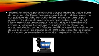 • Externos Son iniciados por un individuos o grupos trabajando desde afuera
de una compañía. Ellos no tienen acceso autorizado a el sistema o red de
computadoras de dicha compañia. Reúnen informacion para asi por
abrirse camino dentro de la red, principalmente los hacen a travez de la
internet o servidores de acceso por marcado. Ataques InternosSon más
comunes y peligrosos. Ataques internos son iniciados por alguien con
acceso autorizado a una red. DE acuerdo al FBI, acceso interno o el mal uso
de una cuenta son responsables de 60 – 80 % de los incidentes reportados.
Estos ataques generalmente son rastreados a empleados descontentos.

 