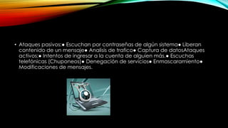 • Ataques pasivos:● Escuchan por contraseñas de algún sistema● Liberan
contenido de un mensaje● Analisis de trafico● Captura de datosAtaques
activos:● Intentos de ingresar a la cuenta de alguien más.● Escuchas
telefónicas (Chuponeos)● Denegación de servicios● Enmascaramiento●
Modificaciones de mensajes.

 