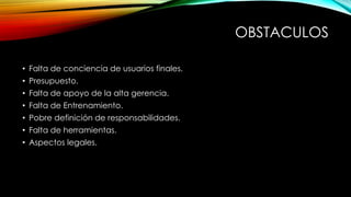 OBSTACULOS
• Falta de conciencia de usuarios finales.
• Presupuesto.
• Falta de apoyo de la alta gerencia.
• Falta de Entrenamiento.

• Pobre definición de responsabilidades.
• Falta de herramientas.
• Aspectos legales.

 