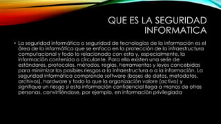 QUE ES LA SEGURIDAD
INFORMATICA
• La seguridad informática o seguridad de tecnologías de la información es el
área de la informática que se enfoca en la protección de la infraestructura
computacional y todo lo relacionado con esta y, especialmente, la
información contenida o circulante. Para ello existen una serie de
estándares, protocolos, métodos, reglas, herramientas y leyes concebidas
para minimizar los posibles riesgos a la infraestructura o a la información. La
seguridad informática comprende software (bases de datos, metadatos,
archivos), hardware y todo lo que la organización valore (activo) y
signifique un riesgo si esta información confidencial llega a manos de otras
personas, convirtiéndose, por ejemplo, en información privilegiada

 