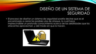 DISEÑO DE UN SISTEMA DE
SEGURIDAD
• El proceso de diseñar un sistema de seguridad podría decirse que es el
encaminado a cerrar las posibles vías de ataque, lo cual hace
imprescindible un profundo conocimiento acerca de las debilidades que los
atacantes aprovechan, y del modo en que lo hacen.

 
