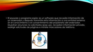 • El spyware o programa espía: es un software que recopila información de
un ordenador y después transmite esta información a una entidad externa
sin el conocimiento o el consentimiento del propietario del ordenador.
Muestran anuncios no solicitados (pop-up), recopilan información privada,
redirigir solicitudes de páginas e instalar marcadores de teléfono.

 