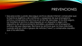PREVENCIONES
• Sea precavido cuando descargue archivos desde Internet: compruebe que
la fuente es legítima y de confianza; y asegúrese de que el programa
antivirus comprueba los archivos en el sitio de descarga. Si no está seguro,
no transfiera el archivo o descárguelo en un disquete o algún otro
dispositivo de almacenamiento extraíble y pruébelo con el programa
antivirus del que disponga. Rechace los archivos que no haya solicitado
cuando esté en chats o grupos de noticias ("news") y compruebe aquellos
que sí ha solicitado.
• .

 