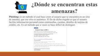 ¿Dónde se encuentran estas
amenazas?
Phishing: es un método el cual hace creer al usuario que se encuentra en un sitio
de internet, que ese sitio es auténtico. El fin de dicho engaño es que el usuario
facilite información personal como contraseñas, cuentas, detalles de tarjetas de
crédito, etc. Es un método que a veces se hace difícil de distinguir.
 