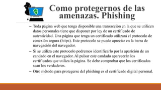 Como protegernos de las
amenazas. Phishing
– Toda página web que tenga disponible una transacción en la que se utilicen
datos personales tiene que disponer por ley de un certificado de
autenticidad. Una página que tenga un certificado utilizará el protocolo de
conexión segura (https). Este protocolo se puede apreciar en la barra de
navegación del navegador.
– Si se utiliza este protocolo podremos identificarlo por la aparición de un
candado en el navegador. Al pulsar este candado aparecerán los
certificados que utiliza la página. Se debe comprobar que los certificados
sean los verdaderos.
– Otro método para protegerse del phishing es el certificado digital personal.
 
