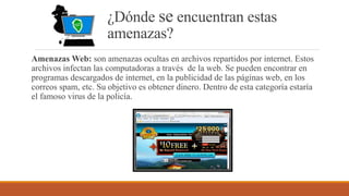 ¿Dónde se encuentran estas
amenazas?
Amenazas Web: son amenazas ocultas en archivos repartidos por internet. Estos
archivos infectan las computadoras a través de la web. Se pueden encontrar en
programas descargados de internet, en la publicidad de las páginas web, en los
correos spam, etc. Su objetivo es obtener dinero. Dentro de esta categoría estaría
el famoso virus de la policía.
 