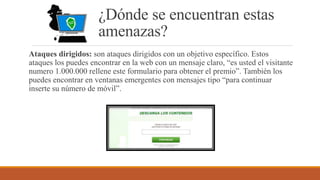 ¿Dónde se encuentran estas
amenazas?
Ataques dirigidos: son ataques dirigidos con un objetivo específico. Estos
ataques los puedes encontrar en la web con un mensaje claro, “es usted el visitante
numero 1.000.000 rellene este formulario para obtener el premio”. También los
puedes encontrar en ventanas emergentes con mensajes tipo “para continuar
inserte su número de móvil”.
 