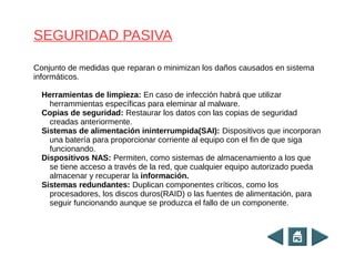 Conjunto de medidas que reparan o minimizan los daños causados en sistema
informáticos.
Herramientas de limpieza: En caso de infección habrá que utilizar
herrammientas específicas para eleminar al malware.
Copias de seguridad: Restaurar los datos con las copias de seguridad
creadas anteriormente.
Sistemas de alimentación ininterrumpida(SAI): Dispositivos que incorporan
una batería para proporcionar corriente al equipo con el fin de que siga
funcionando.
Dispositivos NAS: Permiten, como sistemas de almacenamiento a los que
se tiene acceso a través de la red, que cualquier equipo autorizado pueda
almacenar y recuperar la información.
Sistemas redundantes: Duplican componentes críticos, como los
procesadores, los discos duros(RAID) o las fuentes de alimentación, para
seguir funcionando aunque se produzca el fallo de un componente.
SEGURIDAD PASIVA
 