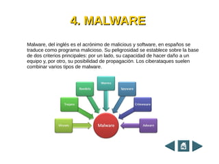 4. MALWARE4. MALWARE
Malware, del inglés es el acrónimo de malicious y software, en españos se
traduce como programa malicioso. Su peligrosidad se establece sobre la base
de dos criterios principales: por un lado, su capacidad de hacer daño a un
equipo y, por otro, su posibilidad de propagación. Los ciberataques suelen
combinar varios tipos de malware.
 