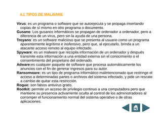 Virus: es un programa o software que se autoejecuta y se propaga insertando
copias de sí mismo en otro programa o documento.
Gusano: Los gusanos informáticos se propagan de ordenador a ordenador, pero a
diferencia de un virus, pero sin la ayuda de una persona.
Troyano: es un software malicioso que se presenta al usuario como un programa
aparentemente legrítimo e inofensivo, pero que, al ejecutarlo, brinda a un
atacante acceso remoto al equipo infectado.
Spyware: es un malware que recopila información de un ordenador y después
transmite esta información a una entidad externa sin el conocimiento o el
consentimiento del propietario del ordenado.
Adware:es cualquier paquete de software que procesa automáticamente los
anuncios con el fin de generar ingresos para su autor.
Ransomware: es un tipo de programa informático malintencionado que restringe el
acceso a determinadas partes o archivos del sistema infectado, y pide un rescate
a cambio de quitar esta restricción.
Rogue: son falsos antivirus gratis.
Rootkit: permite un acceso de privilegio continuo a una computadora pero que
mantiene su presencia activamente oculta al control de los administradores al
corromper el funcionamiento normal del sistema operativo o de otras
aplicaciones.
4.1 TIPOS DE MALWARE
 