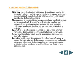 Phishing: es un término informático que denomina un modelo de
abuso informático y que se comete mediante el uso de un tipo de
ingeniería social, caracterizado por intentar adquirir información
confidencial de forma fraudulenta
Pharming: es la explotación de una vulnerabilidad en el software de
los servidores DNS (Domain Name System) o en el de los
equipos de los propios usuarios, que permite a un atacante
redirigir un nombre de dominio (domain name) a otra máquina
distinta.
Spam: Correo electrónico no solicitado que se envía a un gran
número de destinatarios con fines publicitarios o comerciales.
Hoax: es un intento de hacer creer a un grupo de personas que
algo falso es real.
Spoofing: en términos de seguridad de redes hace referencia al
uso de técnicas a través de las cuales un atacante, generalmente
con usos maliciosos o de investigación, se hace pasar por una
entidad distinta a través de la falsificación de los datos en una
comunicación.
4.2 OTRAS AMENAZAS MALWARE
 