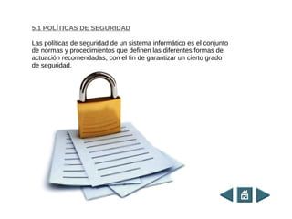 5.1 POLÍTICAS DE SEGURIDAD
Las políticas de seguridad de un sistema informático es el conjunto
de normas y procedimientos que definen las diferentes formas de
actuación recomendadas, con el fin de garantizar un cierto grado
de seguridad.
 