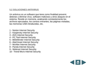 5.2 SOLUCIONES ANTIVIRUS
Un antivirus es un software que tiene como finalidad prevenir,
detectar y eliminar virus, software malicioso y otros ataques en el
sistema. Reside en memoria, analizando constantemente los
archivos ejecutados, los correos entrantes, las páginas visitadas,
las memorias USB introducidas, etc.
1 - Norton Internet Security
2 - Kaspersky Internet Security
3 - AVG Internet Security
4 - PC Tool Internet Security
5 - BitDefender Internet Security
6 - Alwil Avast Internet Security
7 - McAfee Internet Security
8 - Panda Internet Security
9 - Webroot Internet Security
10 - Trend Micro Internet Security
 