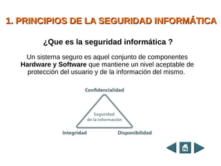 1. PRINCIPIOS DE LA SEGURIDAD INFORMÁTICA1. PRINCIPIOS DE LA SEGURIDAD INFORMÁTICA
Un sistema seguro es aquel conjunto de componentes
Hardware y Software que mantiene un nivel aceptable de
protección del usuario y de la información del mismo.
¿Que es la seguridad informática ?
 