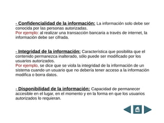 - Confidencialidad de la información: La información solo debe ser
conocida por las personas autorizadas.
Por ejemplo: al realizar una transacción bancaria a través de internet, la
información debe ser cifrada.
- Integridad de la información: Característica que posibilita que el
contenido permanezca inalterado, sólo puede ser modificado por los
usuarios autorizados.
Por ejemplo, se dice que se viola la integridad de la información de un
sistema cuando un usuario que no debería tener acceso a la información
modifica o borra datos.
- Disponibilidad de la información: Capacidad de permanecer
accesible en el lugar, en el momento y en la forma en que los usuarios
autorizados lo requieran.
 
