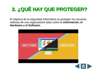 2. ¿QUÉ HAY QUE PROTEGER?2. ¿QUÉ HAY QUE PROTEGER?
El objetivo de la seguridad informática es proteger los recursos
valiosos de una organización tales como la información, el
Hardware y el Software.
 