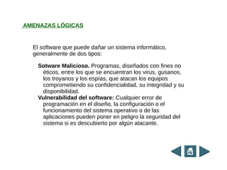 El software que puede dañar un sistema informático,
generalmente de dos tipos:
Sotware Malicioso. Programas, diseñados con fines no
éticos, entre los que se encuentran los virus, gusanos,
los troyanos y los espías, que atacan los equipos
comprometiendo su confidencialidad, su integridad y su
disponibilidad.
Vulnerabilidad del software: Cualquier error de
programación en el diseño, la configuración o el
funcionamiento del sistema operativo o de las
aplicaciones pueden poner en peligro la seguridad del
sistema si es descubierto por algún atacante.
AMENAZAS LÓGICAS
 