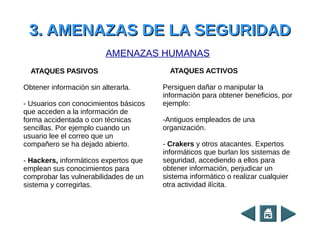 3. AMENAZAS DE LA SEGURIDAD3. AMENAZAS DE LA SEGURIDAD
ATAQUES PASIVOS
Obtener información sin alterarla.
- Usuarios con conocimientos básicos
que acceden a la información de
forma accidentada o con técnicas
sencillas. Por ejemplo cuando un
usuario lee el correo que un
compañero se ha dejado abierto.
- Hackers, informáticos expertos que
emplean sus conocimientos para
comprobar las vulnerabilidades de un
sistema y corregirlas.
ATAQUES ACTIVOS
Persiguen dañar o manipular la
información para obtener beneficios, por
ejemplo:
-Antiguos empleados de una
organización.
- Crakers y otros atacantes. Expertos
informáticos que burlan los sistemas de
seguridad, accediendo a ellos para
obtener información, perjudicar un
sistema informático o realizar cualquier
otra actividad ilícita.
AMENAZAS HUMANAS
 