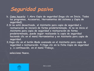Seguridad pasiva  b.  Como hacerla : 1.Abra Copia de seguridad (haga clic en Inicio, Todos los programas, Accesorios, Herramientas del sistema y Copia de seguridad). 2.Si no está desactivado, el Asistente para copia de seguridad o restauración se iniciará de forma predeterminada. Si no se inicia el Asistente para copia de seguridad o restauración de forma predeterminada, puede seguir realizando la copia de seguridad haciendo clic en el menú Herramientas y en Asistente para copia de seguridad. 3.Haga clic en el botón Modo avanzado en el Asistente para copia de seguridad o restauración. 4.Haga clic en la ficha Copia de seguridad y, a continuación, en el menú Trabajo, seleccione Nuevo.   